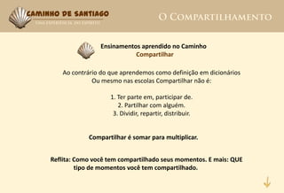 Caminho de Santiago



                     Ensinamentos aprendido no Caminho
                                Compartilhar

         Ao contrário do que aprendemos como definição em dicionários
                   Ou mesmo nas escolas Compartilhar não é:

                         1. Ter parte em, participar de.
                            2. Partilhar com alguém.
                          3. Dividir, repartir, distribuir.


                 Compartilhar é somar para multiplicar.


     Reflita: Como você tem compartilhado seus momentos. E mais: QUE
              tipo de momentos você tem compartilhado.
 