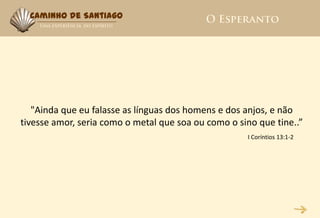 Caminho de Santiago




   "Ainda que eu falasse as línguas dos homens e dos anjos, e não
tivesse amor, seria como o metal que soa ou como o sino que tine..”
                                                     I Coríntios 13:1-2
 