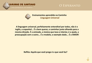 Caminho de Santiago



                      Ensinamentos aprendido no Caminho
                             Linguagem Universal



     A linguagem universal, perfeitamente entendível por todos, não é o
    inglês, o espanhol... É o bem querer, o caminhar junto olhando para a
    mesma direção. É a amizade, a música que toca o interior, é a ajuda, a
    preocupação com o outro... É o modelo, o exemplo dado... É o AMOR!




             Reflita: Aquilo que você prega é o que você faz?
 