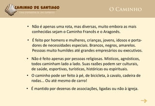 Caminho de Santiago



     • Não é apenas uma rota, mas diversas, muito embora as mais
       conhecidas sejam o Caminho Francês e o Aragonês.
     • É feito por homens e mulheres, crianças, jovens, idosos e porta-
       dores de necessidades especiais. Brancos, negros, amarelos.
       Pessoas muito humildes até grandes empresários ou executivos.
     • Não é feito apenas por pessoas religiosas. Místicos, agnósticos,
       todos caminham lado a lado. Suas razões podem ser culturais,
       de saúde, esportivas, turísticas, históricas ou espirituais.
     • O caminho pode ser feito à pé, de bicicleta, à cavalo, cadeira de
       rodas... Ou até mesmo de carro!
     • É mantido por dezenas de associações, ligadas ou não à igreja.
 