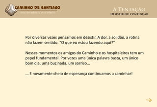 Caminho de Santiago




    Por diversas vezes pensamos em desistir. A dor, a solidão, a rotina
    não fazem sentido. “O que eu estou fazendo aqui?”

    Nesses momentos os amigos do Caminho e os hospitaleiros tem um
    papel fundamental. Por vezes uma única palavra basta, um único
    bom dia, uma buzinada, um sorriso...

    ... E novamente cheio de esperança continuamos a caminhar!
 