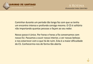 Caminho de Santiago




    Caminhar durante um período tão longo faz com que se tenha
    um encontro intenso e profundo consigo mesmo. O CS é solitário
    não importando quantas pessoas o façam ao seu redor.

    Nosso passo é único. Por horas e horas a fio conversamos com
    nosso EU. Passamos a ouvir nosso interior, a ver nossas belezas
    e nos estarrecer com o que há de ruim. Esta é a maior dificuldade
    do CS. Conhecermo-nos de forma tão aberta
 