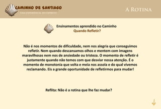 Caminho de Santiago



                      Ensinamentos aprendido no Caminho
                               Quando Refletir?



  Não é nos momentos de dificuldade, nem nos alegria que conseguimos
     refletir. Nem quando descansamos olhos e mentem com imagens
  maravilhosas nem nos de ansiedade ou tristeza. O momento de refletir é
    justamente quando não temos com que desviar nossa atenção. É o
  momento de monotonia que volta e meia nos assola e do qual vivemos
    reclamando. Eis a grande oportunidade de refletirmos para mudar!




                Reflita: Não é a rotina que lhe faz mudar?
 