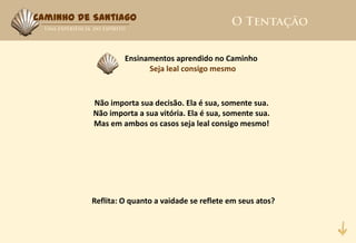 Caminho de Santiago



                   Ensinamentos aprendido no Caminho
                         Seja leal consigo mesmo



           Não importa sua decisão. Ela é sua, somente sua.
           Não importa a sua vitória. Ela é sua, somente sua.
           Mas em ambos os casos seja leal consigo mesmo!




          Reflita: O quanto a vaidade se reflete em seus atos?
 