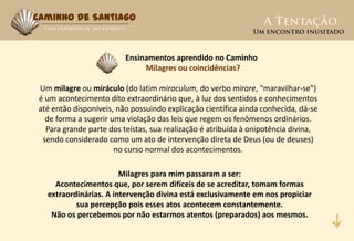 Caminho de Santiago



                         Ensinamentos aprendido no Caminho
                              Milagres ou coincidências?

Um milagre ou miráculo (do latim miraculum, do verbo mirare, "maravilhar-se")
é um acontecimento dito extraordinário que, à luz dos sentidos e conhecimentos
até então disponíveis, não possuindo explicação científica ainda conhecida, dá-se
  de forma a sugerir uma violação das leis que regem os fenômenos ordinários.
  Para grande parte dos teístas, sua realização é atribuída à onipotência divina,
 sendo considerado como um ato de intervenção direta de Deus (ou de deuses)
                      no curso normal dos acontecimentos.

                       Milagres para mim passaram a ser:
    Acontecimentos que, por serem difíceis de se acreditar, tomam formas
  extraordinárias. A intervenção divina está exclusivamente em nos propiciar
          sua percepção pois esses atos acontecem constantemente.
   Não os percebemos por não estarmos atentos (preparados) aos mesmos.
 