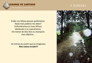 Caminho de Santiago




 Então nos faltava poucos quilômetros.
     Nada mais poderia nos deter!
     Enfrentáramos os mais difíceis
     obstáculos e os superáramos.
  Em menos de dois dias eu alcançaria
            meu objetivo...



 Ao menos era assim que eu imaginava.
        Mas estava errado!!!
 