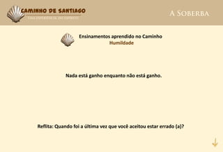 Caminho de Santiago



                      Ensinamentos aprendido no Caminho
                                  Humildade




                Nada está ganho enquanto não está ganho.




    Reflita: Quando foi a última vez que você aceitou estar errado (a)?
 