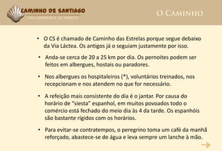 Caminho de Santiago



    • O CS é chamado de Caminho das Estrelas porque segue debaixo
      da Via Láctea. Os antigos já o seguiam justamente por isso.
     • Anda-se cerca de 20 a 25 km por dia. Os pernoites podem ser
       feitos em albergues, hostais ou paradores.
     • Nos albergues os hospitaleiros (*), voluntários treinados, nos
       recepcionam e nos atendem no que for necessário.
     • A refeição mais consistente do dia é o jantar. Por causa do
       horário de “siesta” espanhol, em muitos povoados todo o
       comércio está fechado do meio dia às 4 da tarde. Os espanhóis
       são bastante rígidos com os horários.
     • Para evitar-se contratempos, o peregrino toma um café da manhã
       reforçado, abastece-se de água e leva sempre um lanche à mão.
 