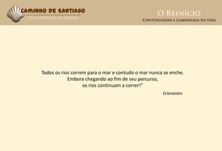 Caminho de Santiago




      Todos os rios correm para o mar e contudo o mar nunca se enche.
                  Embora chegando ao fim de seu percurso,
                         os rios continuam a correr!”
                                                           Eclesiastes
 