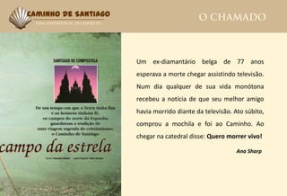 Caminho de Santiago




                      Um ex-diamantário belga de 77 anos
                      esperava a morte chegar assistindo televisão.
                      Num dia qualquer de sua vida monótona
                      recebeu a notícia de que seu melhor amigo
                      havia morrido diante da televisão. Ato súbito,
                      comprou a mochila e foi ao Caminho. Ao
                      chegar na catedral disse: Quero morrer vivo!

                                                          Ana Sharp
 