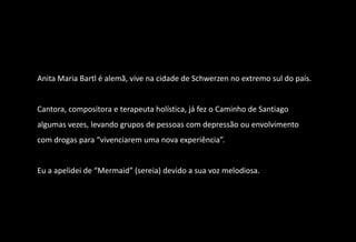 Anita Maria Bartl é alemã, vive na cidade de Schwerzen no extremo sul do país.


Cantora, compositora e terapeuta holística, já fez o Caminho de Santiago
algumas vezes, levando grupos de pessoas com depressão ou envolvimento
com drogas para “vivenciarem uma nova experiência”.


Eu a apelidei de “Mermaid” (sereia) devido a sua voz melodiosa.
 