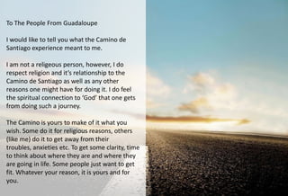 To The People From Guadaloupe

I would like to tell you what the Camino de
Santiago experience meant to me.

I am not a religeous person, however, I do
respect religion and it’s relationship to the
Camino de Santiago as well as any other
reasons one might have for doing it. I do feel
the spiritual connection to ‘God’ that one gets
from doing such a journey.

The Camino is yours to make of it what you
wish. Some do it for religious reasons, others
(like me) do it to get away from their
troubles, anxieties etc. To get some clarity, time
to think about where they are and where they
are going in life. Some people just want to get
fit. Whatever your reason, it is yours and for
you.
 