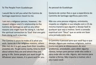To The People From Guadaloupe                       Ao pessoal da Guadalupe

I would like to tell you what the Camino de         Gostaria de contar-lhes o que a experiência do
Santiago experience meant to me.                    Caminho de Santiago significou para mim.

I am not a religeous person, however, I do          Não sou uma pessoa religiosa, entretanto,
respect religion and it’s relationship to the       respeito as religiões e sua relação com o CS da
Camino de Santiago as well as any other             mesma maneira que alguém o deseje fazê-lo
reasons one might have for doing it. I do feel      qualquer que seja o motivo. Senti a conexão
the spiritual connection to ‘God’ that one gets     espiritual com “Deus” que se sente em fazer
from doing such a journey.                          uma jornada como esta.

The Camino is yours to make of it what you          O Caminho é pessoal para que você faça o que
wish. Some do it for religious reasons, others      desejar. Alguns por motivos religiosos, outros
(like me) do it to get away from their troubles,    (como eu) para se distanciarem de seus
anxieties etc. To get some clarity, time to think   problemas, ansiedades, para obter alguma
about where they are and where they are             clareza, tempo para pensar onde eles estão e
going in life. Some people just want to get fit.    para onde vão na vida. Alguns, até mesmo para
Whatever your reason, it is yours and for you.      manter a forma. Não importa o motivo: ele é
                                                    seu e para você.
 