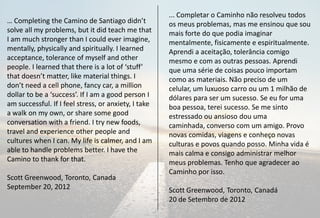 ... Completar o Caminho não resolveu todos
… Completing the Camino de Santiago didn’t            os meus problemas, mas me ensinou que sou
solve all my problems, but it did teach me that       mais forte do que podia imaginar
I am much stronger than I could ever imagine,         mentalmente, fisicamente e espiritualmente.
mentally, physically and spiritually. I learned       Aprendi a aceitação, tolerância comigo
acceptance, tolerance of myself and other             mesmo e com as outras pessoas. Aprendi
people. I learned that there is a lot of ‘stuff’      que uma série de coisas pouco importam
that doesn’t matter, like material things. I          como as materiais. Não preciso de um
don’t need a cell phone, fancy car, a million         celular, um luxuoso carro ou um 1 milhão de
dollar to be a ‘success’. If I am a good person I     dólares para ser um sucesso. Se eu for uma
am successful. If I feel stress, or anxiety, I take   boa pessoa, terei sucesso. Se me sinto
a walk on my own, or share some good                  estressado ou ansioso dou uma
conversation with a friend. I try new foods,          caminhada, converso com um amigo. Provo
travel and experience other people and                novas comidas, viagens e conheço novas
cultures when I can. My life is calmer, and I am      culturas e povos quando posso. Minha vida é
able to handle problems better. I have the            mais calma e consigo administrar melhor
Camino to thank for that.                             meus problemas. Tenho que agradecer ao
                                                      Caminho por isso.
Scott Greenwood, Toronto, Canada
September 20, 2012                                    Scott Greenwood, Toronto, Canadá
                                                      20 de Setembro de 2012
 