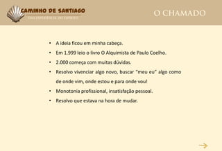 Caminho de Santiago




        • A ideia ficou em minha cabeça.
        • Em 1.999 leio o livro O Alquimista de Paulo Coelho.
        • 2.000 começa com muitas dúvidas.
        • Resolvo vivenciar algo novo, buscar “meu eu” algo como
           de onde vim, onde estou e para onde vou!
        • Monotonia profissional, insatisfação pessoal.
        • Resolvo que estava na hora de mudar.
 