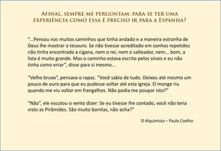 “...Pensou nos muitos caminhos que tinha andado e a maneira estranha de
Deus lhe mostrar o tesouro. Se não tivesse acreditado em sonhos repetidos
não tinha encontrado a cigana, nem o rei, nem o salteador, nem... bom, a
lista é muito grande. Mas o caminho estava escrito pelos sinais e eu não
tinha como errar”, disse para si mesmo...

“Velho bruxo”, pensava o rapaz. “Você sabia de tudo. Deixou até mesmo um
pouco de ouro para que eu pudesse voltar até esta igreja. O monge riu
quando me viu voltar em frangalhos. Não podia me poupar isto?”

“Não”, ele escutou o vento dizer: Se eu tivesse lhe contado, você não teria
visto as Pirâmides. São muito bonitas, não acha?”

                                                     O Alquimista – Paulo Coelho
 