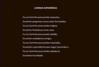 A MINHA EXPERIÊNCIA


Fui ao Caminho procurando respostas;
Encontrei perguntas nunca antes formuladas.
Fui ao Caminho procurando mágica;
Encontrei fantásticas cenas reais.
Fui ao Caminho procurando solidão;
Encontrei verdadeiros amigos.
Fui ao Caminho procurando inspiração;
Encontrei a persistência para seguir buscando-a
Fui ao Caminho procurando sabedoria;
Encontrei humildade.
 