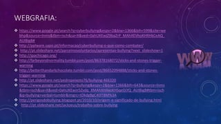WEBGRAFIA:
 https://www.google.pt/search?q=cyberbullying&espv=2&biw=1366&bih=599&site=we
bhp&source=lnms&tbm=isch&sa=X&ved=0ahUKEwjZ9baZrP_MAhXEVhoKHRHkCeAQ_
AUIBigB#
 http://pplware.sapo.pt/informacao/cyberbullying-o-que-como-combater/
 http://pt.slideshare.net/parceirosvoluntarios/apresentao-bullying?next_slideshow=1
 http://jpachicago.org/
 http://farbeyondnormality.tumblr.com/post/86378168072/sticks-and-stones-trigger-
warning
 http://betterthandarkchocolate.tumblr.com/post/86652094888/sticks-and-stones-
trigger-warning
 http://pt.slideshare.net/pedropeixoto76/bullying-466320
 https://www.google.pt/search?q=bullying&espv=2&biw=1366&bih=643&source=lnms
&tbm=isch&sa=X&ved=0ahUKEwin5Zvdq_XMAhXHAxoKHSqeDjYQ_AUIBigB#tbm=isch
&q=bullying+verbal+tumblr&imgrc=tDkdgBgC40lT8M%3A
 http://perigosdobullying.blogspot.pt/2010/10/origem-e-significado-de-bullying.html
 http://pt.slideshare.net/jackzeus/trabalho-sobre-bullying
 