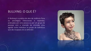 BULLYING: O QUE É?
O Bullying é a pratica de atos de violência física
ou psicológica intencionais e repetidos,
praticados por uma pessoa ou por um grupo de
pessoas com a intenção de intimidar e/ou
agredir outro indivíduo ou grupo de indivíduos
que são incapazes de se defender.
 