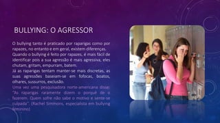 BULLYING: O AGRESSOR
O bullying tanto é praticado por raparigas como por
rapazes, no entanto e em geral, existem diferenças.
Quando o bullying é feito por rapazes, é mais fácil de
identificar pois a sua agressão é mais agressiva, eles
chutam, gritam, empurram, batem.
Já as raparigas tentam manter-se mais discretas, as
suas agressões baseiam-se em fofocas, boatos,
olhares, sussurros, exclusão.
Uma vez uma pesquisadora norte-americana disse:
‘’As raparigas raramente dizem o porquê de o
fazerem. Quem sofre não sabe o motivo e sente-se
culpada’’. (Rachel Simmons, especialista em bullying
feminino)
 