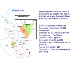 Implantação da rede de coleta e
tratamento de esgoto nos bairros
Atiradores, Anita Garibaldi, Nova
Brasília, São Marcos e Floresta


Bacia Hidrográfica: Cachoeira
População beneficiada: 15.567
habitantes
Extensão da rede coletora: 58 km
Investimento: 17 milhões
Início das obras: ago/10
Conclusão prevista: dez/12
Secretaria regional:Centro e Nova
Brasília
Agente financiador: CEF
Status atual: Conclusão do projeto
executivo
 