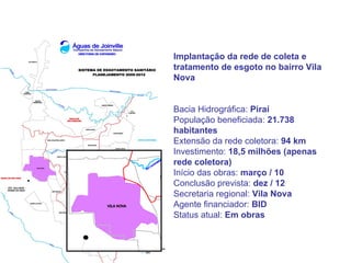Implantação da rede de coleta e
tratamento de esgoto no bairro Vila
Nova


Bacia Hidrográfica: Piraí
População beneficiada: 21.738
habitantes
Extensão da rede coletora: 94 km
Investimento: 18,5 milhões (apenas
rede coletora)
Início das obras: março / 10
Conclusão prevista: dez / 12
Secretaria regional: Vila Nova
Agente financiador: BID
Status atual: Em obras
 