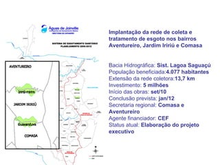Implantação da rede de coleta e
tratamento de esgoto nos bairros
Aventureiro, Jardim Iririú e Comasa


Bacia Hidrográfica: Sist. Lagoa Saguaçú
População beneficiada:4.077 habitantes
Extensão da rede coletora:13,7 km
Investimento: 5 milhões
Início das obras: set/10
Conclusão prevista: jan/12
Secretaria regional: Comasa e
Aventureiro
Agente financiador: CEF
Status atual: Elaboração do projeto
executivo
 