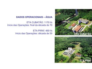 DADOS OPERACIONAIS – ÁGUA

                  ETA CUBATÃO: 1170 l/s
Inicio das Operações: final da década de 70

                        ETA PIRAÍ: 460 l/s
       Inicio das Operações: década de 50     ETA CUBATÃO




                                                 ETA PIRAÍ
 