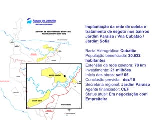 Implantação da rede de coleta e
tratamento de esgoto nos bairros
Jardim Paraíso / Vila Cubatão /
Jardim Sofia

Bacia Hidrográfica: Cubatão
População beneficiada: 20.622
habitantes
Extensão da rede coletora: 70 km
Investimento: 21 milhões
Início das obras: set/ 05
Conclusão prevista: dez/10
Secretaria regional: Jardim Paraíso
Agente financiador: CEF
Status atual: Em negociação com
Empreiteira
 