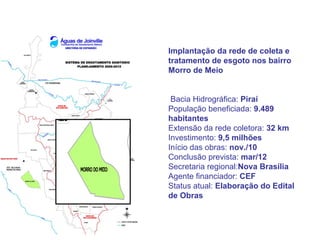 Implantação da rede de coleta e
tratamento de esgoto nos bairro
Morro de Meio


 Bacia Hidrográfica: Piraí
População beneficiada: 9.489
habitantes
Extensão da rede coletora: 32 km
Investimento: 9,5 milhões
Início das obras: nov./10
Conclusão prevista: mar/12
Secretaria regional:Nova Brasília
Agente financiador: CEF
Status atual: Elaboração do Edital
de Obras
 