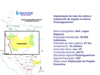 Implantação da rede de coleta e
tratamento de esgoto no bairro
Paranaguamirim


Bacia Hidrográfica: Sist. Lagoa
Saguaçú
População beneficiada :22.839
habitantes
Extensão da rede coletora: 67 km
Investimento: 14 milhões
Início das obras: nov / 07
Conclusão prevista: abr/12
Secretaria regional:Paranaguamirim
Agente financiador: CEF
Status atual: Elaboração do Projeto
Executivo
 