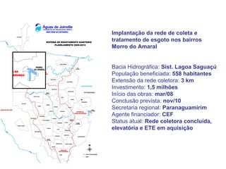 Implantação da rede de coleta e
tratamento de esgoto nos bairros
Morro do Amaral


Bacia Hidrográfica: Sist. Lagoa Saguaçú
População beneficiada: 558 habitantes
Extensão da rede coletora: 3 km
Investimento: 1,5 milhões
Início das obras: mar/08
Conclusão prevista: nov/10
Secretaria regional: Paranaguamirim
Agente financiador: CEF
Status atual: Rede coletora concluída,
elevatória e ETE em aquisição
 