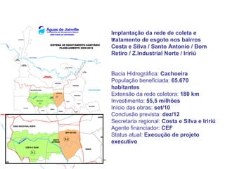 Implantação da rede de coleta e
 r
tratamento de esgoto nos bairros
Costa e Silva / Santo Antonio / Bom
Retiro / Z.Industrial Norte / Iririú


Bacia Hidrográfica: Cachoeira
População beneficiada: 65.670
habitantes
Extensão da rede coletora: 180 km
Investimento: 55,5 milhões
Início das obras: set/10
Conclusão prevista: dez/12
Secretaria regional: Costa e Silva e Iririú
Agente financiador: CEF
Status atual: Execução de projeto
executivo
 