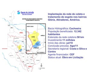 Implantação da rede de coleta e
tratamento de esgoto nos bairros
Glória, Atiradores, América.


Bacia Hidrográfica: Cachoeira
População beneficiada: 12.342
habitantes
Extensão da rede coletora:50 km
Investimento:11 milhões
Início das obras: jul/10
Conclusão prevista: Ago/11
Secretaria regional: Costa e Silva e
Centro
Agente financiador: CEF
Status atual: Obra em Licitação
 