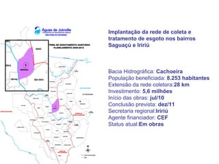 Implantação da rede de coleta e
tratamento de esgoto nos bairros
Saguaçú e Iririú



Bacia Hidrográfica: Cachoeira
População beneficiada: 8.253 habitantes
Extensão da rede coletora:28 km
Investimento: 5,6 milhões
Início das obras: jul/10
Conclusão prevista: dez/11
Secretaria regional:Iririú
Agente financiador: CEF
Status atual:Em obras
 