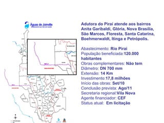 Adutora do Piraí atende aos bairros
Anita Garibaldi, Glória, Nova Brasília,
São Marcos, Floresta, Santa Catarina,
Boehmerwaldt, Itinga e Petrópolis.

Abastecimento: Rio Piraí
População beneficiada:120.000
habitantes
Obras complementares: Não tem
Diâmetro: DN 700 mm
Extensão: 14 Km
Investimento:17,8 milhões
Início das obras: Set/10
Conclusão prevista: Ago/11
Secretaria regional:Vila Nova
Agente financiador: CEF
Status atual: Em licitação
 