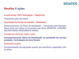 DESAFIOS
Desafios X Ações

Investimentos 100% financiados – Pagamento
Orçamento justo das obras
Quantidade de frentes de trabalho – Mobilidade
Desenvolvimento do Plano de Mobilidade – Conduzido pelo Assessor
Naum junto com todos os envolvidos nas obras (SEINFRA, CONURB,
SECRETARIAS REGIONAIS E AMAE)
Transtornos como pó / lama / ruído
Acompanhamento diário da fiscalização na qualidade do serviço
prestado. Contratação de mais fiscais.
Custo para usuário
Conscientização da população quanto aos benefícios angariados com
as obras
 