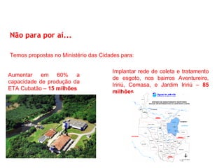 Não para por aí...

Temos propostas no Ministério das Cidades para:

                                      Implantar rede de coleta e tratamento
Aumentar em 60% a
                                      de esgoto, nos bairros Aventureiro,
capacidade de produção da
                                      Iririú, Comasa, e Jardim Iririú – 85
ETA Cubatão – 15 milhões
                                      milhões
 