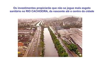 Os investimentos propiciarão que não se jogue mais esgoto
sanitário no RIO CACHOEIRA, da nascente até o centro da cidade
 