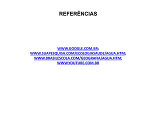 REFERÊNCIAS 
WWW.GOOGLE.COM.BR; 
WWW.SUAPESQUISA.COM/ECOLOGIASAUDE/AGUA.HTM; 
WWW.BRASILESCOLA.COM/GEOGRAFIA/AGUA.HTM; 
WWW.YOUTUBE.COM.BR 
