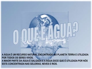A ÁGUA É UM RECURSO NATURAL ENCONTRADO NO PLANETA TERRA E UTILIZADA 
POR TODOS OS SERES VIVOS. 
A MAIOR PARTE DA ÁGUA É SALGADA E A ÁGUA DOCE QUE É UTILIZADA POR NÓS 
ESTÁ CONCENTRADA NAS GELEIRAS, NEVES E RIOS. 
 