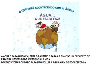 A ÁGUA É PARA O HOMEM, PARA OS ANIMAIS E PARA AS PLANTAS UM ELEMENTO DE 
PRIMEIRA NECESSIDADE E ESSENCIAL À VIDA. 
DEVEMOS TOMAR CUIDADO PARA NÃO POLUIR A ÁGUA ALÉM DE ECONOMIZÁ-LA. 
 