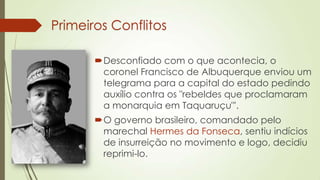 Primeiros Conflitos
Desconfiado com o que acontecia, o
coronel Francisco de Albuquerque enviou um
telegrama para a capital do estado pedindo
auxílio contra os "rebeldes que proclamaram
a monarquia em Taquaruçu"'.
O governo brasileiro, comandado pelo
marechal Hermes da Fonseca, sentiu indícios
de insurreição no movimento e logo, decidiu
reprimi-lo.
 