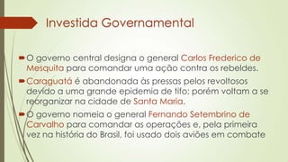 Investida Governamental
O governo central designa o general Carlos Frederico de
Mesquita para comandar uma ação contra os rebeldes.
Caraguatá é abandonada às pressas pelos revoltosos
devido a uma grande epidemia de tifo; porém voltam a se
reorganizar na cidade de Santa Maria.
O governo nomeia o general Fernando Setembrino de
Carvalho para comandar as operações e, pela primeira
vez na história do Brasil, foi usado dois aviões em combate
 