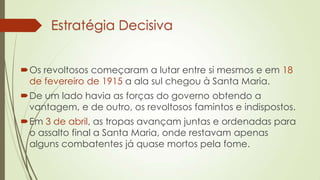 Estratégia Decisiva
Os revoltosos começaram a lutar entre si mesmos e em 18
de fevereiro de 1915 a ala sul chegou à Santa Maria.
De um lado havia as forças do governo obtendo a
vantagem, e de outro, os revoltosos famintos e indispostos.
Em 3 de abril, as tropas avançam juntas e ordenadas para
o assalto final a Santa Maria, onde restavam apenas
alguns combatentes já quase mortos pela fome.
 