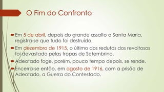 O Fim do Confronto
Em 5 de abril, depois do grande assalto a Santa Maria,
registra-se que tudo foi destruído.
Em dezembro de 1915, o último dos redutos dos revoltosos
foi devastado pelas tropas de Setembrino.
Adeotado foge, porém, pouco tempo depois, se rende.
Encerra-se então, em agosto de 1916, com a prisão de
Adeotado, a Guerra do Contestado.
 