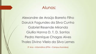 Alunos:
Alexandre de Araújo Barreto Filho
Daruick Fagundes da Silva Cunha
Gabriel Resende Miranda
Giullia Hanna D. T. D. Santos
Pedro Henrique Chagas Alves
Thales Divino Vilela da Silva Lemes
3° Ano – Informática (IFTM – Campus Ituiutaba)
 