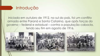 Introdução
Iniciada em outubro de 1912, no sul do país, foi um conflito
armado entre Paraná e Santa Catarina, que opôs forças do
governo – federal e estadual – contra a população cabocla,
tendo seu fim em agosto de 1916.
 