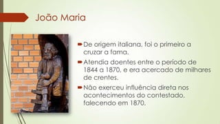 João Maria
De origem italiana, foi o primeiro a
cruzar a fama.
Atendia doentes entre o período de
1844 a 1870, e era acercado de milhares
de crentes.
Não exerceu influência direta nos
acontecimentos do contestado,
falecendo em 1870.
 