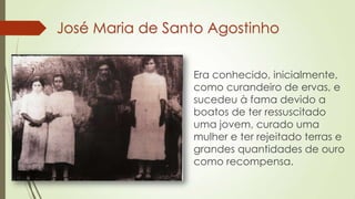José Maria de Santo Agostinho
Era conhecido, inicialmente,
como curandeiro de ervas, e
sucedeu à fama devido a
boatos de ter ressuscitado
uma jovem, curado uma
mulher e ter rejeitado terras e
grandes quantidades de ouro
como recompensa.
 
